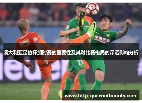 澳大利亚足协杯加时赛的重要性及其对比赛格局的深远影响分析
