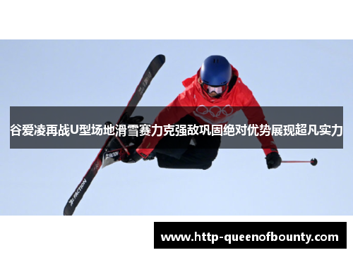 谷爱凌再战U型场地滑雪赛力克强敌巩固绝对优势展现超凡实力