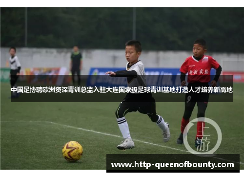 中国足协聘欧洲资深青训总监入驻大连国家级足球青训基地打造人才培养新高地 中国足协聘欧洲资深青训总监入驻大连国家级足球青训基地打造人才培养新高地